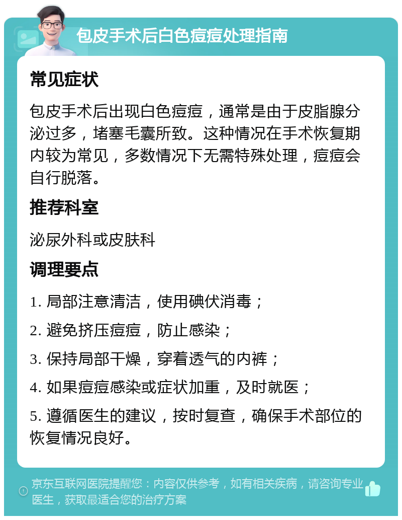 包皮手术后白色痘痘处理指南 常见症状 包皮手术后出现白色痘痘，通常是由于皮脂腺分泌过多，堵塞毛囊所致。这种情况在手术恢复期内较为常见，多数情况下无需特殊处理，痘痘会自行脱落。 推荐科室 泌尿外科或皮肤科 调理要点 1. 局部注意清洁，使用碘伏消毒； 2. 避免挤压痘痘，防止感染； 3. 保持局部干燥，穿着透气的内裤； 4. 如果痘痘感染或症状加重，及时就医； 5. 遵循医生的建议，按时复查，确保手术部位的恢复情况良好。