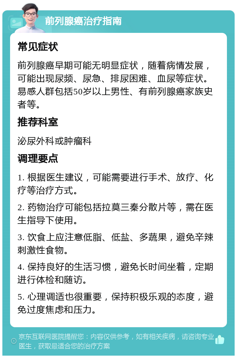 前列腺癌治疗指南 常见症状 前列腺癌早期可能无明显症状，随着病情发展，可能出现尿频、尿急、排尿困难、血尿等症状。易感人群包括50岁以上男性、有前列腺癌家族史者等。 推荐科室 泌尿外科或肿瘤科 调理要点 1. 根据医生建议，可能需要进行手术、放疗、化疗等治疗方式。 2. 药物治疗可能包括拉莫三秦分散片等，需在医生指导下使用。 3. 饮食上应注意低脂、低盐、多蔬果，避免辛辣刺激性食物。 4. 保持良好的生活习惯，避免长时间坐着，定期进行体检和随访。 5. 心理调适也很重要，保持积极乐观的态度，避免过度焦虑和压力。