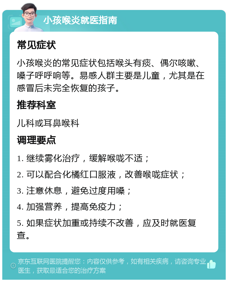 小孩喉炎就医指南 常见症状 小孩喉炎的常见症状包括喉头有痰、偶尔咳嗽、嗓子呼呼响等。易感人群主要是儿童，尤其是在感冒后未完全恢复的孩子。 推荐科室 儿科或耳鼻喉科 调理要点 1. 继续雾化治疗，缓解喉咙不适； 2. 可以配合化橘红口服液，改善喉咙症状； 3. 注意休息，避免过度用嗓； 4. 加强营养，提高免疫力； 5. 如果症状加重或持续不改善，应及时就医复查。