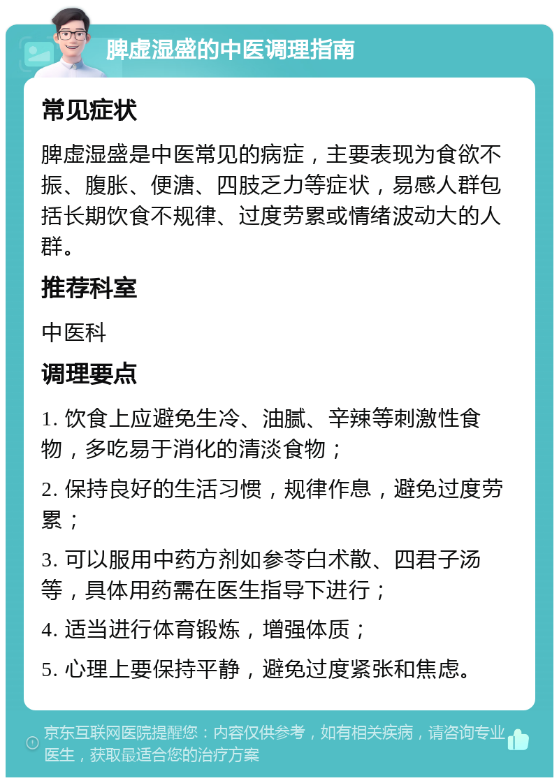 脾虚湿盛的中医调理指南 常见症状 脾虚湿盛是中医常见的病症，主要表现为食欲不振、腹胀、便溏、四肢乏力等症状，易感人群包括长期饮食不规律、过度劳累或情绪波动大的人群。 推荐科室 中医科 调理要点 1. 饮食上应避免生冷、油腻、辛辣等刺激性食物，多吃易于消化的清淡食物； 2. 保持良好的生活习惯，规律作息，避免过度劳累； 3. 可以服用中药方剂如参苓白术散、四君子汤等，具体用药需在医生指导下进行； 4. 适当进行体育锻炼，增强体质； 5. 心理上要保持平静，避免过度紧张和焦虑。