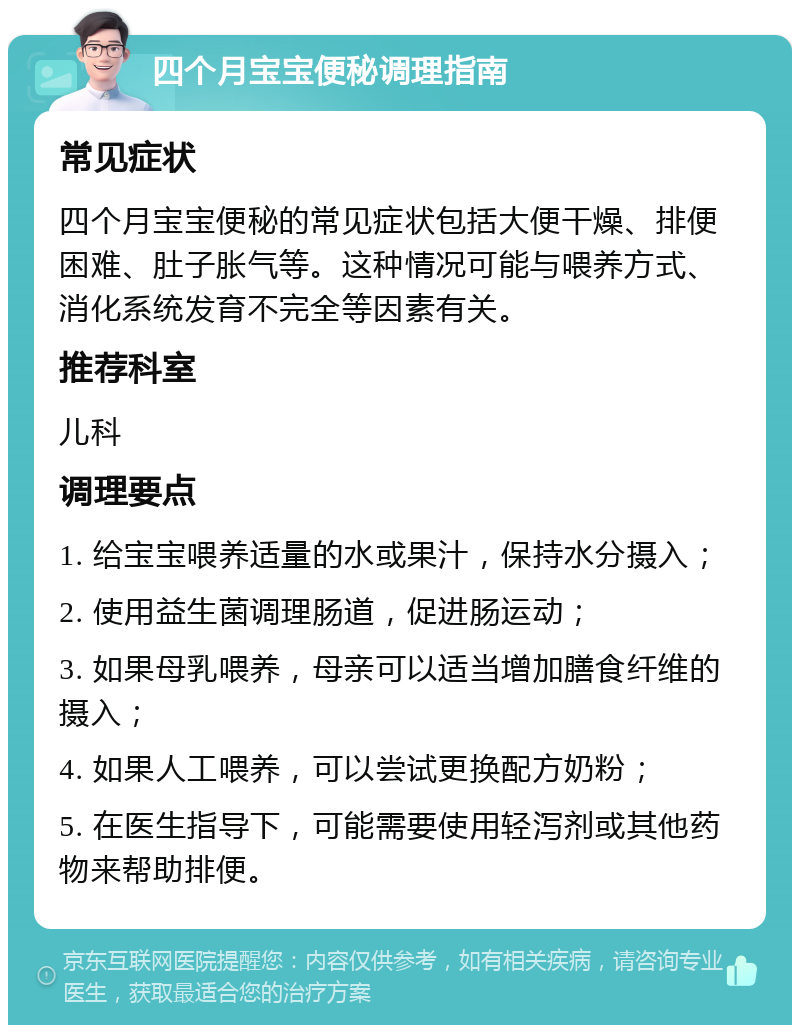 四个月宝宝便秘调理指南 常见症状 四个月宝宝便秘的常见症状包括大便干燥、排便困难、肚子胀气等。这种情况可能与喂养方式、消化系统发育不完全等因素有关。 推荐科室 儿科 调理要点 1. 给宝宝喂养适量的水或果汁，保持水分摄入； 2. 使用益生菌调理肠道，促进肠运动； 3. 如果母乳喂养，母亲可以适当增加膳食纤维的摄入； 4. 如果人工喂养，可以尝试更换配方奶粉； 5. 在医生指导下，可能需要使用轻泻剂或其他药物来帮助排便。