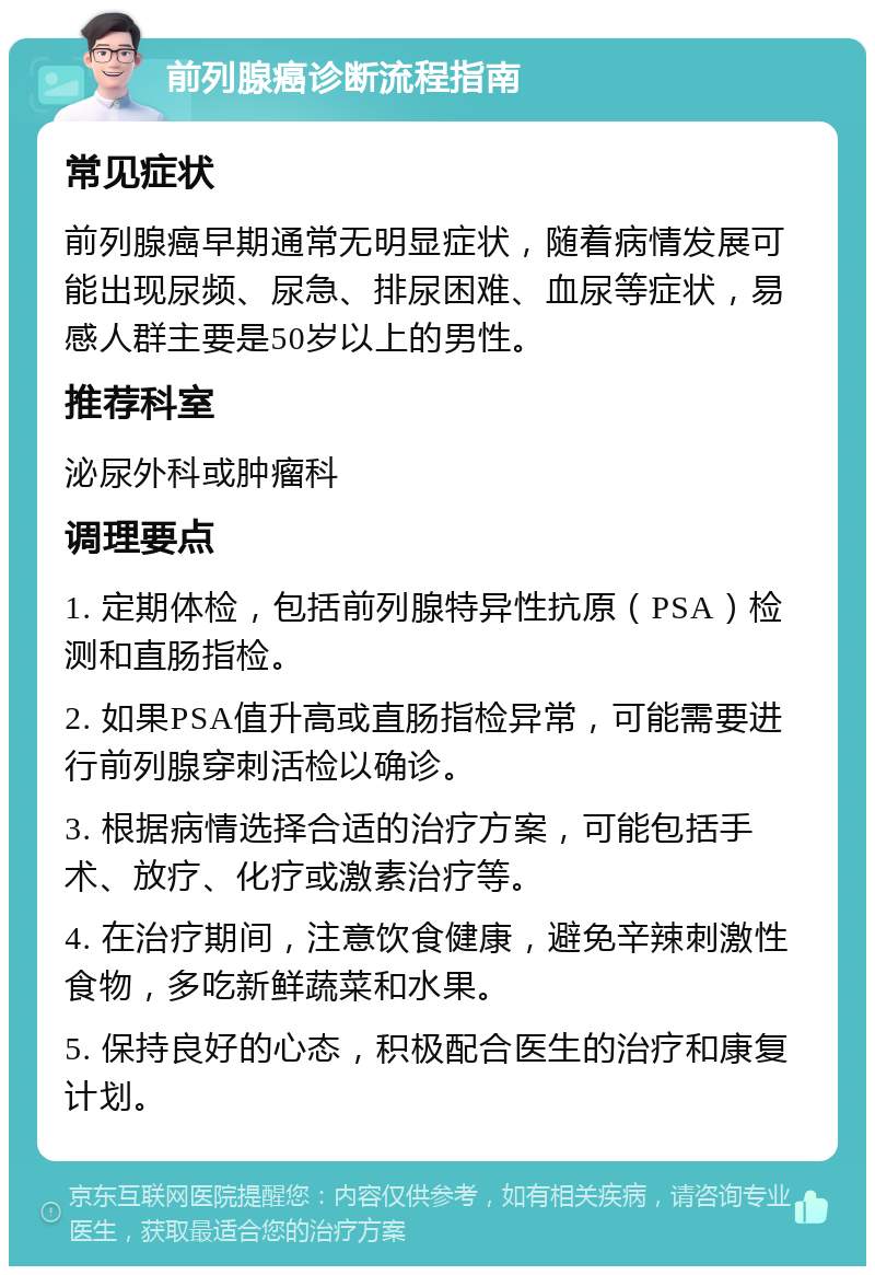 前列腺癌诊断流程指南 常见症状 前列腺癌早期通常无明显症状，随着病情发展可能出现尿频、尿急、排尿困难、血尿等症状，易感人群主要是50岁以上的男性。 推荐科室 泌尿外科或肿瘤科 调理要点 1. 定期体检，包括前列腺特异性抗原（PSA）检测和直肠指检。 2. 如果PSA值升高或直肠指检异常，可能需要进行前列腺穿刺活检以确诊。 3. 根据病情选择合适的治疗方案，可能包括手术、放疗、化疗或激素治疗等。 4. 在治疗期间，注意饮食健康，避免辛辣刺激性食物，多吃新鲜蔬菜和水果。 5. 保持良好的心态，积极配合医生的治疗和康复计划。