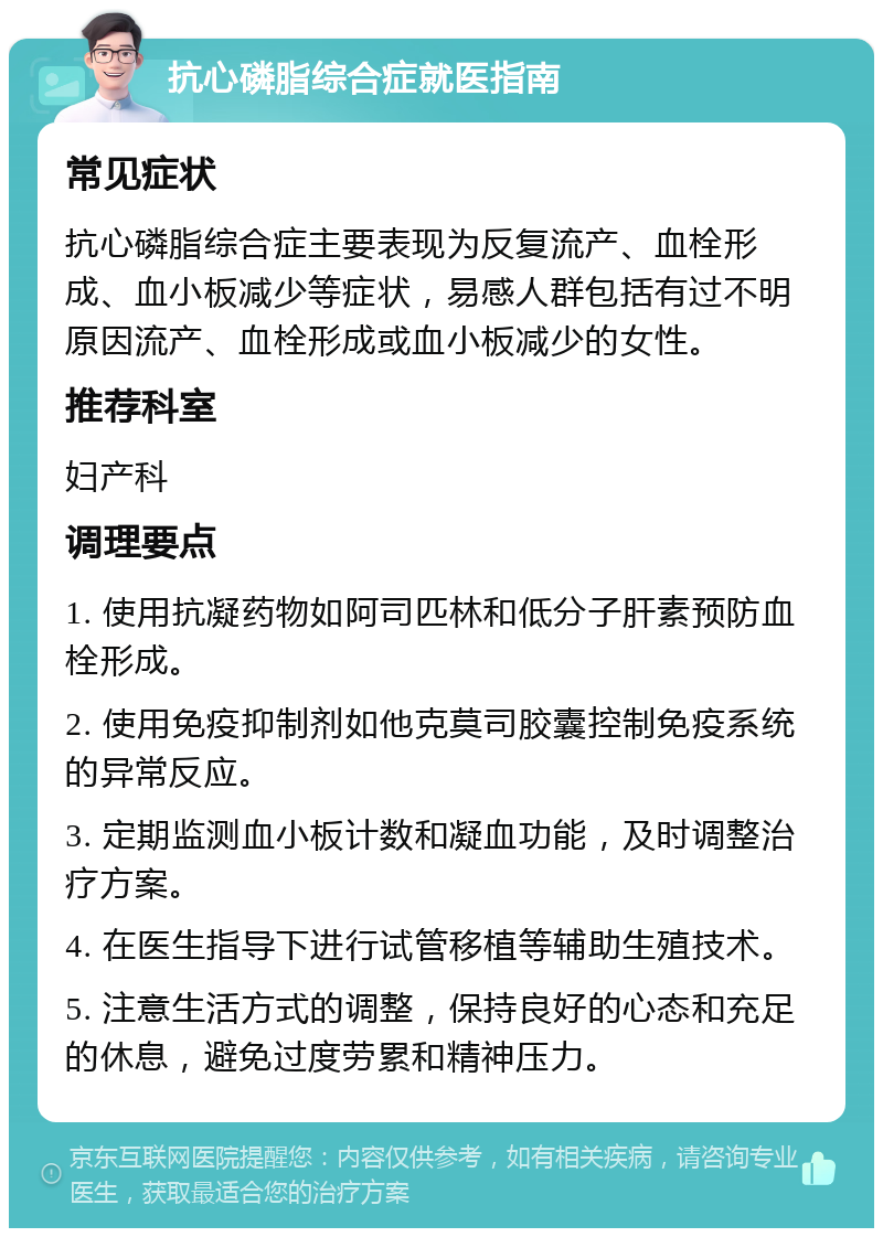 抗心磷脂综合症就医指南 常见症状 抗心磷脂综合症主要表现为反复流产、血栓形成、血小板减少等症状，易感人群包括有过不明原因流产、血栓形成或血小板减少的女性。 推荐科室 妇产科 调理要点 1. 使用抗凝药物如阿司匹林和低分子肝素预防血栓形成。 2. 使用免疫抑制剂如他克莫司胶囊控制免疫系统的异常反应。 3. 定期监测血小板计数和凝血功能，及时调整治疗方案。 4. 在医生指导下进行试管移植等辅助生殖技术。 5. 注意生活方式的调整，保持良好的心态和充足的休息，避免过度劳累和精神压力。