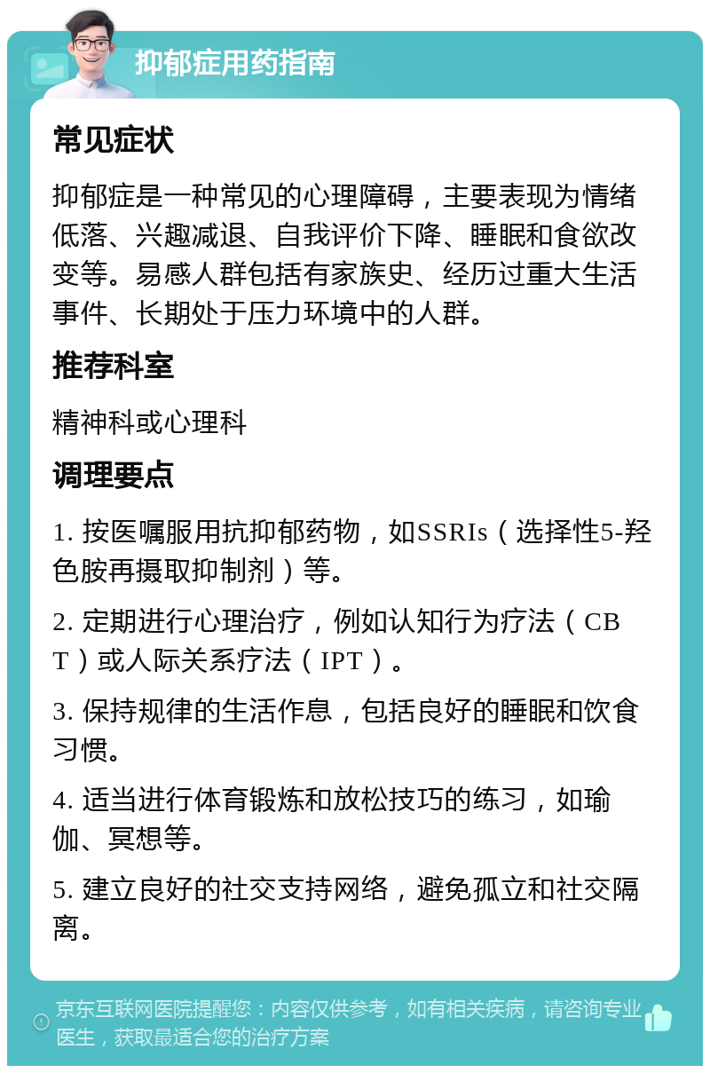 抑郁症用药指南 常见症状 抑郁症是一种常见的心理障碍，主要表现为情绪低落、兴趣减退、自我评价下降、睡眠和食欲改变等。易感人群包括有家族史、经历过重大生活事件、长期处于压力环境中的人群。 推荐科室 精神科或心理科 调理要点 1. 按医嘱服用抗抑郁药物，如SSRIs（选择性5-羟色胺再摄取抑制剂）等。 2. 定期进行心理治疗，例如认知行为疗法（CBT）或人际关系疗法（IPT）。 3. 保持规律的生活作息，包括良好的睡眠和饮食习惯。 4. 适当进行体育锻炼和放松技巧的练习，如瑜伽、冥想等。 5. 建立良好的社交支持网络，避免孤立和社交隔离。