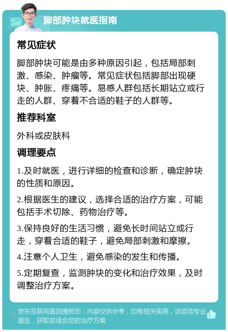 脚部肿块就医指南 常见症状 脚部肿块可能是由多种原因引起，包括局部刺激、感染、肿瘤等。常见症状包括脚部出现硬块、肿胀、疼痛等。易感人群包括长期站立或行走的人群、穿着不合适的鞋子的人群等。 推荐科室 外科或皮肤科 调理要点 1.及时就医，进行详细的检查和诊断，确定肿块的性质和原因。 2.根据医生的建议，选择合适的治疗方案，可能包括手术切除、药物治疗等。 3.保持良好的生活习惯，避免长时间站立或行走，穿着合适的鞋子，避免局部刺激和摩擦。 4.注意个人卫生，避免感染的发生和传播。 5.定期复查，监测肿块的变化和治疗效果，及时调整治疗方案。