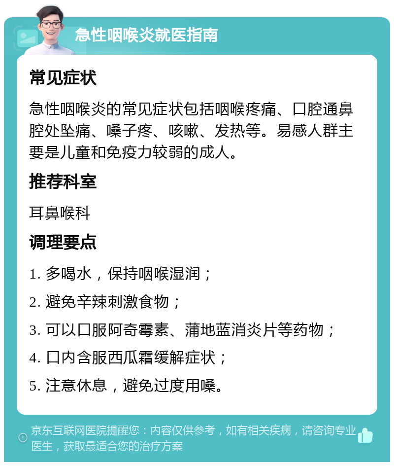 急性咽喉炎就医指南 常见症状 急性咽喉炎的常见症状包括咽喉疼痛、口腔通鼻腔处坠痛、嗓子疼、咳嗽、发热等。易感人群主要是儿童和免疫力较弱的成人。 推荐科室 耳鼻喉科 调理要点 1. 多喝水，保持咽喉湿润； 2. 避免辛辣刺激食物； 3. 可以口服阿奇霉素、蒲地蓝消炎片等药物； 4. 口内含服西瓜霜缓解症状； 5. 注意休息，避免过度用嗓。