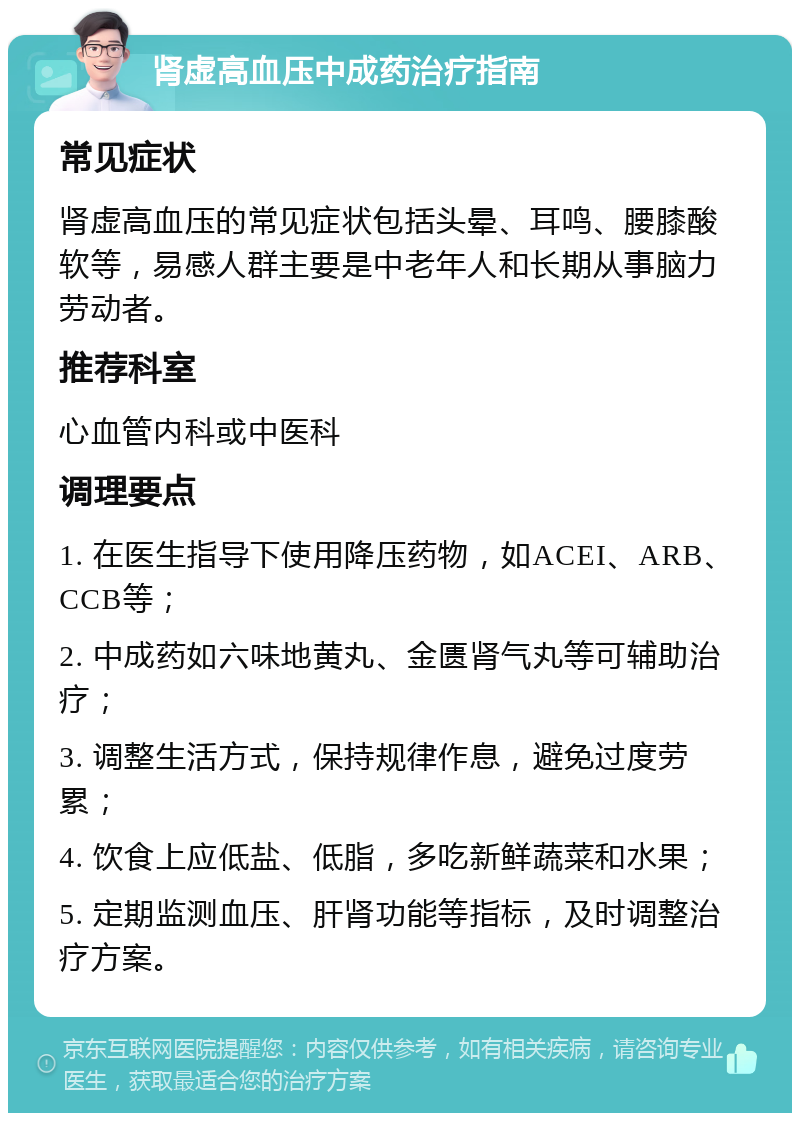 肾虚高血压中成药治疗指南 常见症状 肾虚高血压的常见症状包括头晕、耳鸣、腰膝酸软等，易感人群主要是中老年人和长期从事脑力劳动者。 推荐科室 心血管内科或中医科 调理要点 1. 在医生指导下使用降压药物，如ACEI、ARB、CCB等； 2. 中成药如六味地黄丸、金匮肾气丸等可辅助治疗； 3. 调整生活方式，保持规律作息，避免过度劳累； 4. 饮食上应低盐、低脂，多吃新鲜蔬菜和水果； 5. 定期监测血压、肝肾功能等指标，及时调整治疗方案。