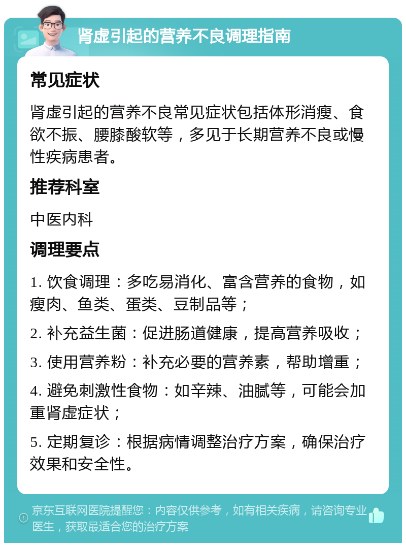 肾虚引起的营养不良调理指南 常见症状 肾虚引起的营养不良常见症状包括体形消瘦、食欲不振、腰膝酸软等，多见于长期营养不良或慢性疾病患者。 推荐科室 中医内科 调理要点 1. 饮食调理：多吃易消化、富含营养的食物，如瘦肉、鱼类、蛋类、豆制品等； 2. 补充益生菌：促进肠道健康，提高营养吸收； 3. 使用营养粉：补充必要的营养素，帮助增重； 4. 避免刺激性食物：如辛辣、油腻等，可能会加重肾虚症状； 5. 定期复诊：根据病情调整治疗方案，确保治疗效果和安全性。