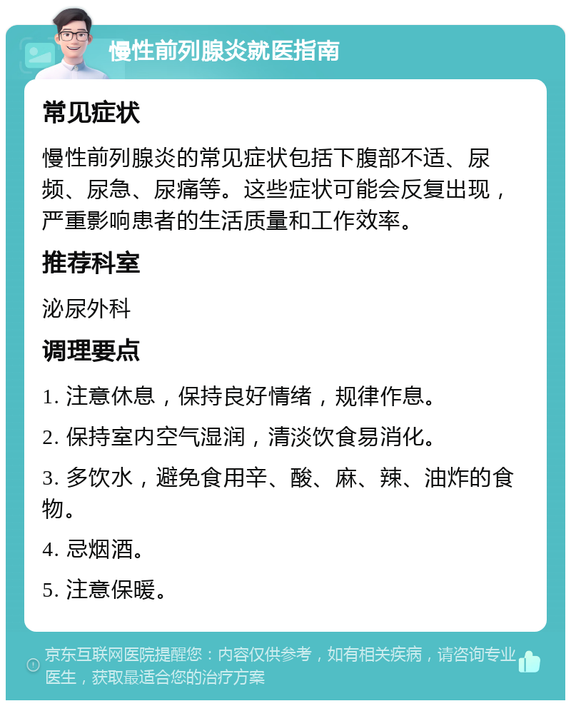 慢性前列腺炎就医指南 常见症状 慢性前列腺炎的常见症状包括下腹部不适、尿频、尿急、尿痛等。这些症状可能会反复出现，严重影响患者的生活质量和工作效率。 推荐科室 泌尿外科 调理要点 1. 注意休息，保持良好情绪，规律作息。 2. 保持室内空气湿润，清淡饮食易消化。 3. 多饮水，避免食用辛、酸、麻、辣、油炸的食物。 4. 忌烟酒。 5. 注意保暖。