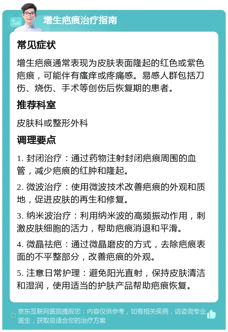 增生疤痕治疗指南 常见症状 增生疤痕通常表现为皮肤表面隆起的红色或紫色疤痕，可能伴有瘙痒或疼痛感。易感人群包括刀伤、烧伤、手术等创伤后恢复期的患者。 推荐科室 皮肤科或整形外科 调理要点 1. 封闭治疗：通过药物注射封闭疤痕周围的血管，减少疤痕的红肿和隆起。 2. 微波治疗：使用微波技术改善疤痕的外观和质地，促进皮肤的再生和修复。 3. 纳米波治疗：利用纳米波的高频振动作用，刺激皮肤细胞的活力，帮助疤痕消退和平滑。 4. 微晶祛疤：通过微晶磨皮的方式，去除疤痕表面的不平整部分，改善疤痕的外观。 5. 注意日常护理：避免阳光直射，保持皮肤清洁和湿润，使用适当的护肤产品帮助疤痕恢复。