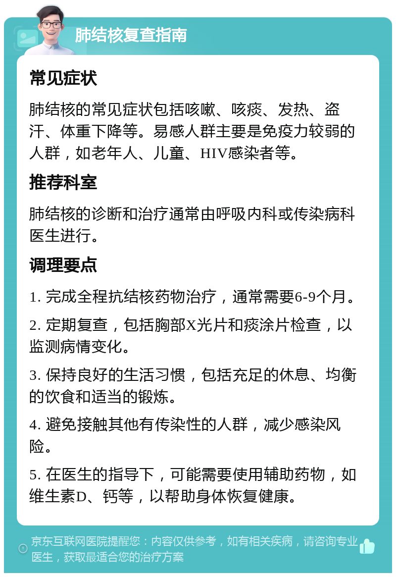 肺结核复查指南 常见症状 肺结核的常见症状包括咳嗽、咳痰、发热、盗汗、体重下降等。易感人群主要是免疫力较弱的人群，如老年人、儿童、HIV感染者等。 推荐科室 肺结核的诊断和治疗通常由呼吸内科或传染病科医生进行。 调理要点 1. 完成全程抗结核药物治疗，通常需要6-9个月。 2. 定期复查，包括胸部X光片和痰涂片检查，以监测病情变化。 3. 保持良好的生活习惯，包括充足的休息、均衡的饮食和适当的锻炼。 4. 避免接触其他有传染性的人群，减少感染风险。 5. 在医生的指导下，可能需要使用辅助药物，如维生素D、钙等，以帮助身体恢复健康。