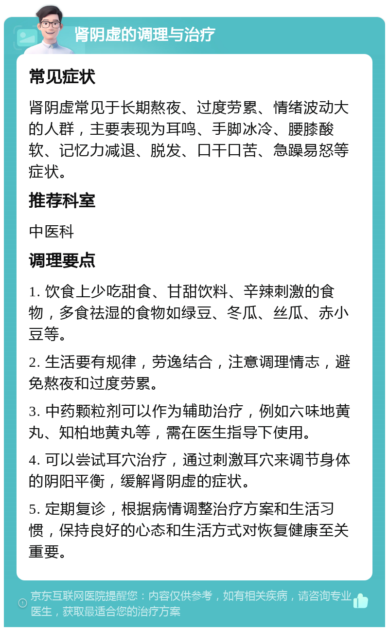 肾阴虚的调理与治疗 常见症状 肾阴虚常见于长期熬夜、过度劳累、情绪波动大的人群，主要表现为耳鸣、手脚冰冷、腰膝酸软、记忆力减退、脱发、口干口苦、急躁易怒等症状。 推荐科室 中医科 调理要点 1. 饮食上少吃甜食、甘甜饮料、辛辣刺激的食物，多食祛湿的食物如绿豆、冬瓜、丝瓜、赤小豆等。 2. 生活要有规律，劳逸结合，注意调理情志，避免熬夜和过度劳累。 3. 中药颗粒剂可以作为辅助治疗，例如六味地黄丸、知柏地黄丸等，需在医生指导下使用。 4. 可以尝试耳穴治疗，通过刺激耳穴来调节身体的阴阳平衡，缓解肾阴虚的症状。 5. 定期复诊，根据病情调整治疗方案和生活习惯，保持良好的心态和生活方式对恢复健康至关重要。