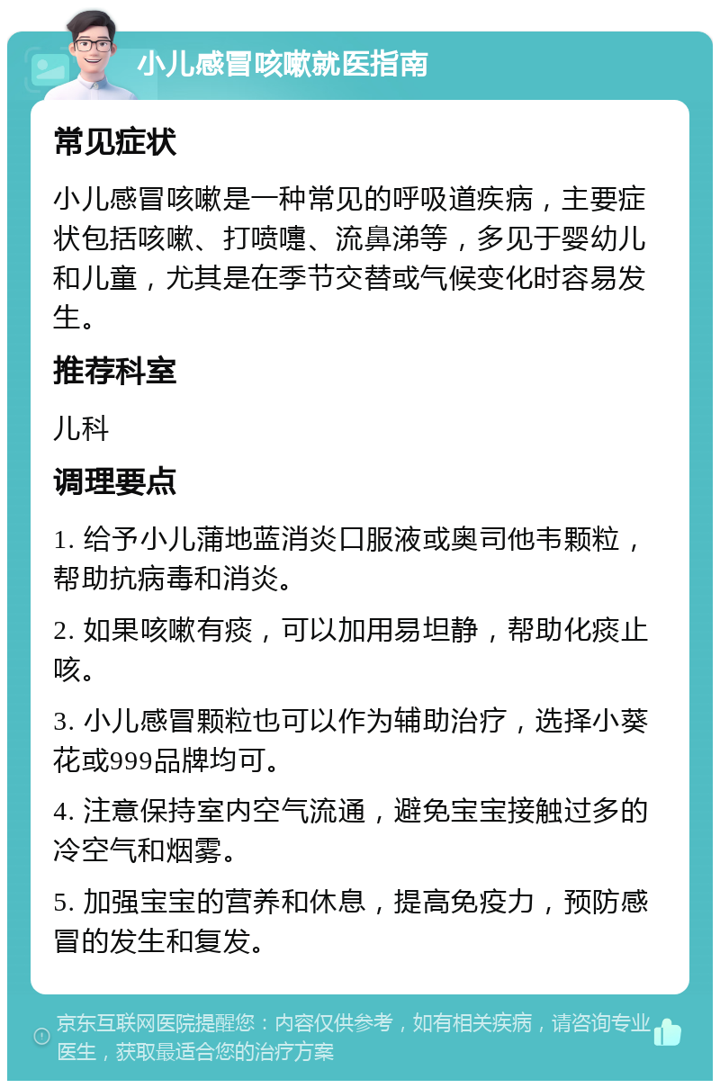 小儿感冒咳嗽就医指南 常见症状 小儿感冒咳嗽是一种常见的呼吸道疾病，主要症状包括咳嗽、打喷嚏、流鼻涕等，多见于婴幼儿和儿童，尤其是在季节交替或气候变化时容易发生。 推荐科室 儿科 调理要点 1. 给予小儿蒲地蓝消炎口服液或奥司他韦颗粒，帮助抗病毒和消炎。 2. 如果咳嗽有痰，可以加用易坦静，帮助化痰止咳。 3. 小儿感冒颗粒也可以作为辅助治疗，选择小葵花或999品牌均可。 4. 注意保持室内空气流通，避免宝宝接触过多的冷空气和烟雾。 5. 加强宝宝的营养和休息，提高免疫力，预防感冒的发生和复发。