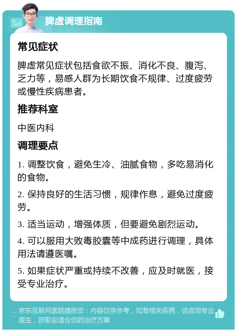 脾虚调理指南 常见症状 脾虚常见症状包括食欲不振、消化不良、腹泻、乏力等，易感人群为长期饮食不规律、过度疲劳或慢性疾病患者。 推荐科室 中医内科 调理要点 1. 调整饮食，避免生冷、油腻食物，多吃易消化的食物。 2. 保持良好的生活习惯，规律作息，避免过度疲劳。 3. 适当运动，增强体质，但要避免剧烈运动。 4. 可以服用大败毒胶囊等中成药进行调理，具体用法请遵医嘱。 5. 如果症状严重或持续不改善，应及时就医，接受专业治疗。