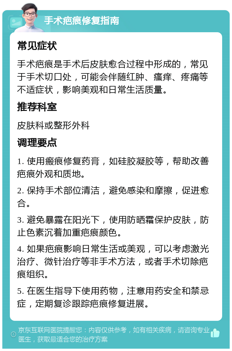 手术疤痕修复指南 常见症状 手术疤痕是手术后皮肤愈合过程中形成的，常见于手术切口处，可能会伴随红肿、瘙痒、疼痛等不适症状，影响美观和日常生活质量。 推荐科室 皮肤科或整形外科 调理要点 1. 使用瘢痕修复药膏，如硅胶凝胶等，帮助改善疤痕外观和质地。 2. 保持手术部位清洁，避免感染和摩擦，促进愈合。 3. 避免暴露在阳光下，使用防晒霜保护皮肤，防止色素沉着加重疤痕颜色。 4. 如果疤痕影响日常生活或美观，可以考虑激光治疗、微针治疗等非手术方法，或者手术切除疤痕组织。 5. 在医生指导下使用药物，注意用药安全和禁忌症，定期复诊跟踪疤痕修复进展。