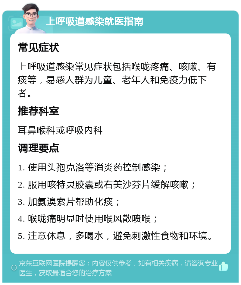 上呼吸道感染就医指南 常见症状 上呼吸道感染常见症状包括喉咙疼痛、咳嗽、有痰等，易感人群为儿童、老年人和免疫力低下者。 推荐科室 耳鼻喉科或呼吸内科 调理要点 1. 使用头孢克洛等消炎药控制感染； 2. 服用咳特灵胶囊或右美沙芬片缓解咳嗽； 3. 加氨溴索片帮助化痰； 4. 喉咙痛明显时使用喉风散喷喉； 5. 注意休息，多喝水，避免刺激性食物和环境。