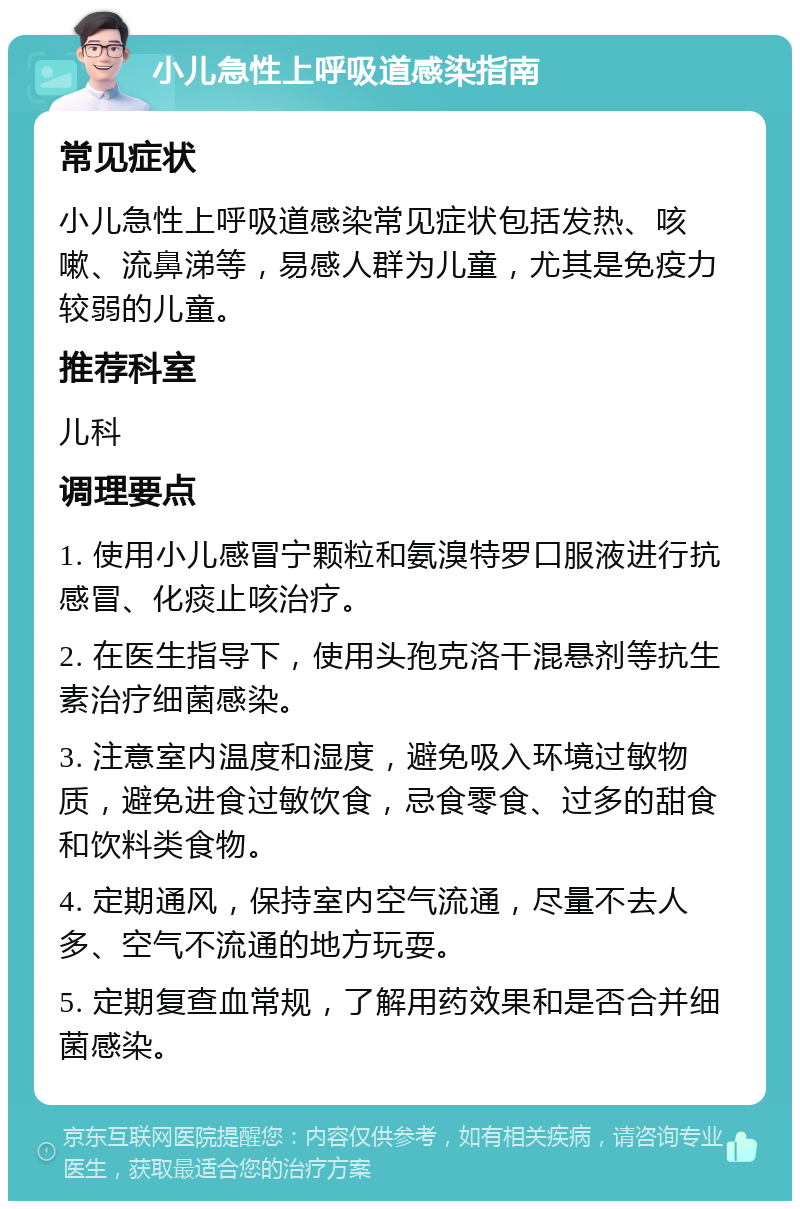 小儿急性上呼吸道感染指南 常见症状 小儿急性上呼吸道感染常见症状包括发热、咳嗽、流鼻涕等，易感人群为儿童，尤其是免疫力较弱的儿童。 推荐科室 儿科 调理要点 1. 使用小儿感冒宁颗粒和氨溴特罗口服液进行抗感冒、化痰止咳治疗。 2. 在医生指导下，使用头孢克洛干混悬剂等抗生素治疗细菌感染。 3. 注意室内温度和湿度，避免吸入环境过敏物质，避免进食过敏饮食，忌食零食、过多的甜食和饮料类食物。 4. 定期通风，保持室内空气流通，尽量不去人多、空气不流通的地方玩耍。 5. 定期复查血常规，了解用药效果和是否合并细菌感染。