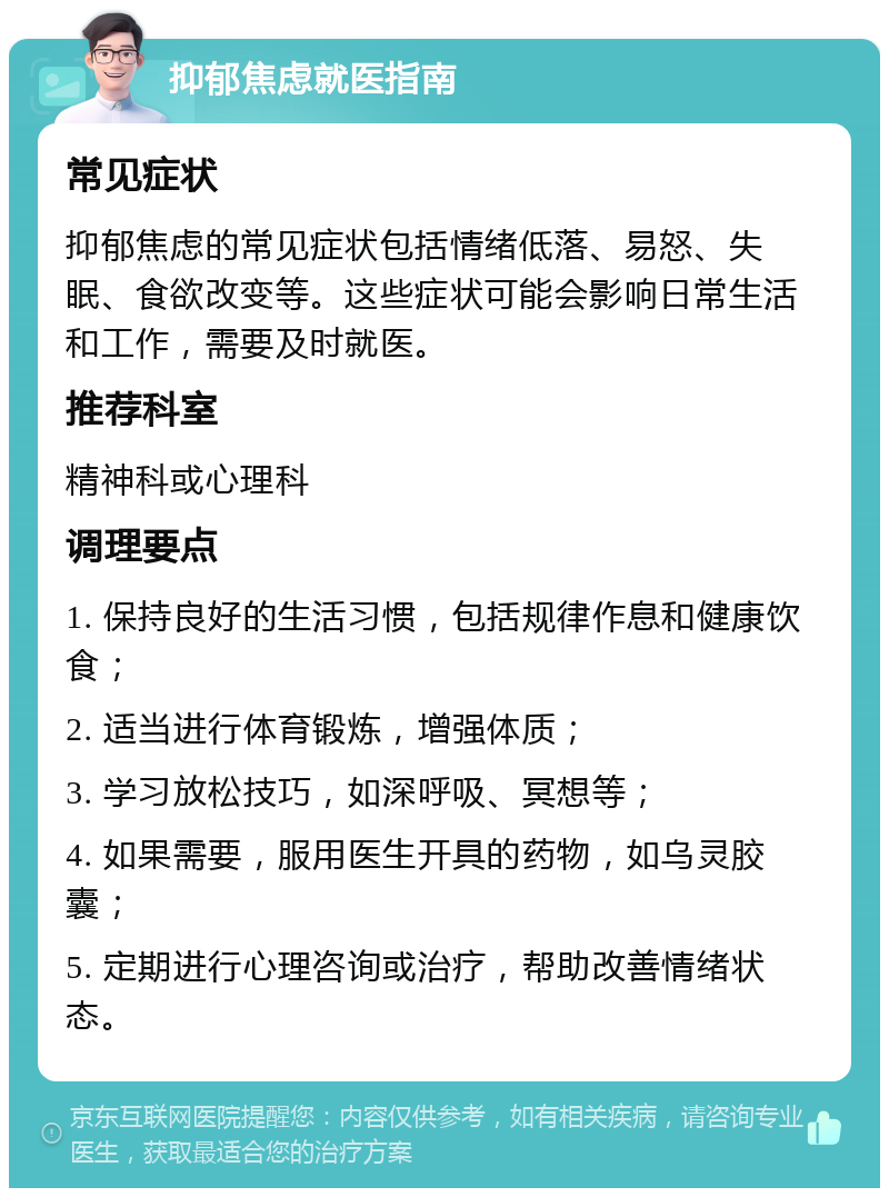 抑郁焦虑就医指南 常见症状 抑郁焦虑的常见症状包括情绪低落、易怒、失眠、食欲改变等。这些症状可能会影响日常生活和工作，需要及时就医。 推荐科室 精神科或心理科 调理要点 1. 保持良好的生活习惯，包括规律作息和健康饮食； 2. 适当进行体育锻炼，增强体质； 3. 学习放松技巧，如深呼吸、冥想等； 4. 如果需要，服用医生开具的药物，如乌灵胶囊； 5. 定期进行心理咨询或治疗，帮助改善情绪状态。