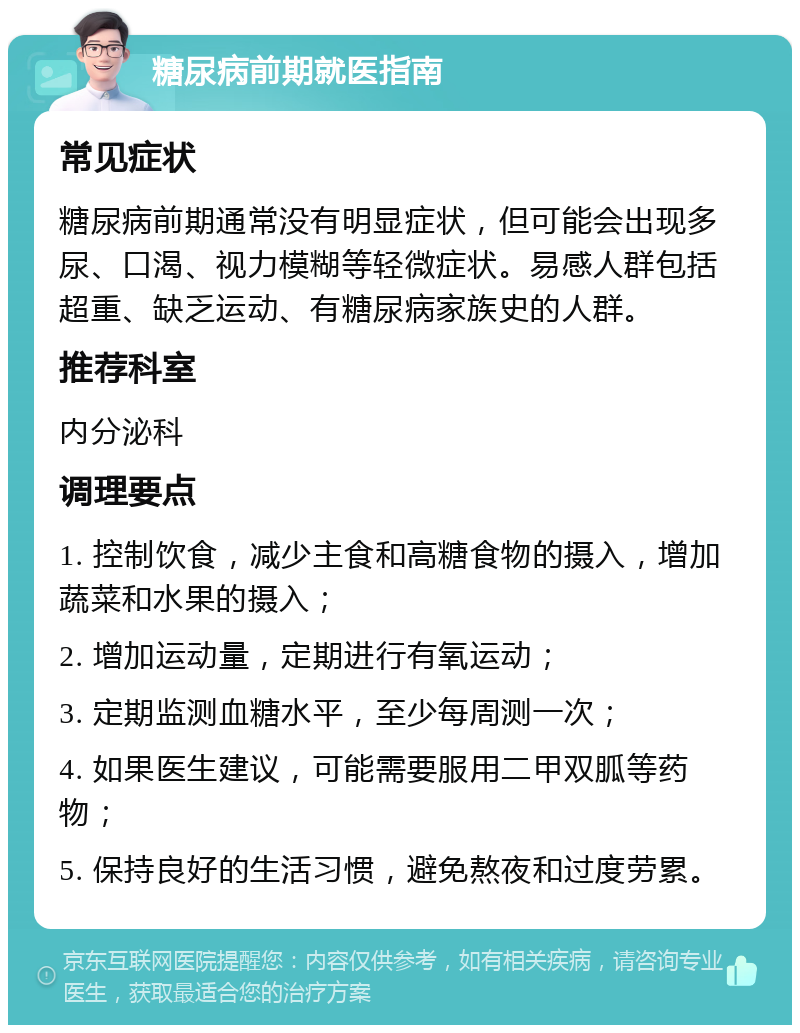 糖尿病前期就医指南 常见症状 糖尿病前期通常没有明显症状，但可能会出现多尿、口渴、视力模糊等轻微症状。易感人群包括超重、缺乏运动、有糖尿病家族史的人群。 推荐科室 内分泌科 调理要点 1. 控制饮食，减少主食和高糖食物的摄入，增加蔬菜和水果的摄入； 2. 增加运动量，定期进行有氧运动； 3. 定期监测血糖水平，至少每周测一次； 4. 如果医生建议，可能需要服用二甲双胍等药物； 5. 保持良好的生活习惯，避免熬夜和过度劳累。