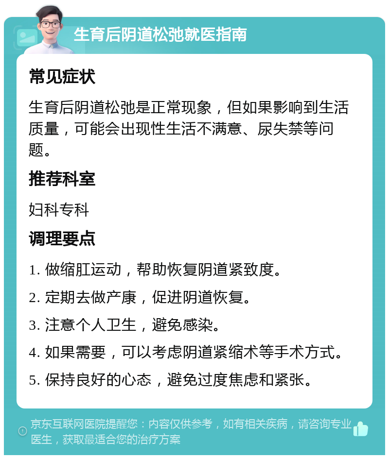 生育后阴道松弛就医指南 常见症状 生育后阴道松弛是正常现象，但如果影响到生活质量，可能会出现性生活不满意、尿失禁等问题。 推荐科室 妇科专科 调理要点 1. 做缩肛运动，帮助恢复阴道紧致度。 2. 定期去做产康，促进阴道恢复。 3. 注意个人卫生，避免感染。 4. 如果需要，可以考虑阴道紧缩术等手术方式。 5. 保持良好的心态，避免过度焦虑和紧张。