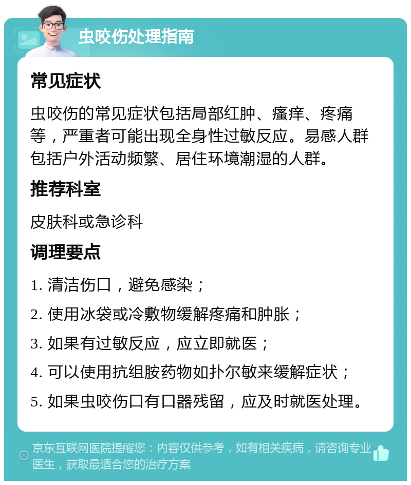 虫咬伤处理指南 常见症状 虫咬伤的常见症状包括局部红肿、瘙痒、疼痛等，严重者可能出现全身性过敏反应。易感人群包括户外活动频繁、居住环境潮湿的人群。 推荐科室 皮肤科或急诊科 调理要点 1. 清洁伤口，避免感染； 2. 使用冰袋或冷敷物缓解疼痛和肿胀； 3. 如果有过敏反应，应立即就医； 4. 可以使用抗组胺药物如扑尔敏来缓解症状； 5. 如果虫咬伤口有口器残留，应及时就医处理。