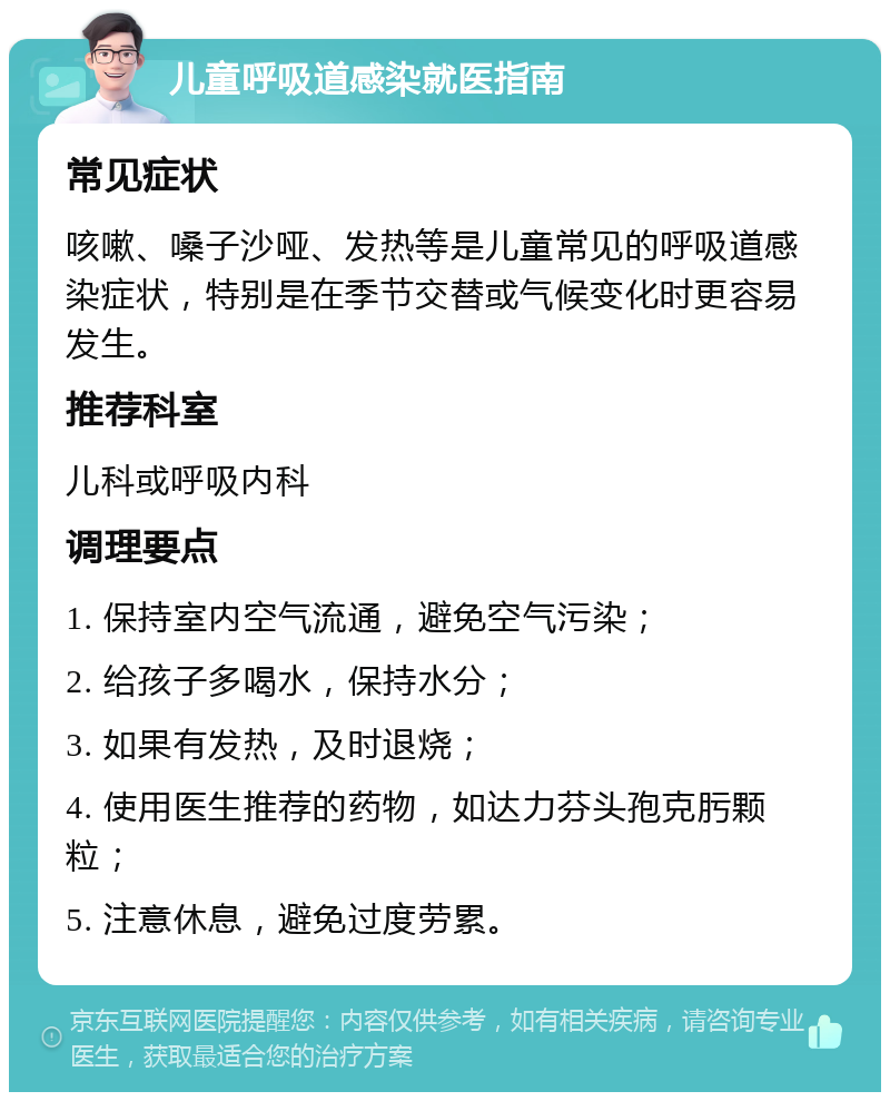 儿童呼吸道感染就医指南 常见症状 咳嗽、嗓子沙哑、发热等是儿童常见的呼吸道感染症状，特别是在季节交替或气候变化时更容易发生。 推荐科室 儿科或呼吸内科 调理要点 1. 保持室内空气流通，避免空气污染； 2. 给孩子多喝水，保持水分； 3. 如果有发热，及时退烧； 4. 使用医生推荐的药物，如达力芬头孢克肟颗粒； 5. 注意休息，避免过度劳累。