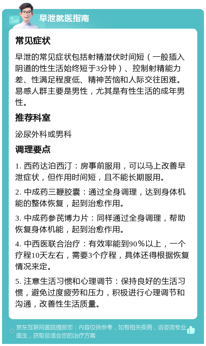 早泄就医指南 常见症状 早泄的常见症状包括射精潜伏时间短（一般插入阴道的性生活始终短于3分钟）、控制射精能力差、性满足程度低、精神苦恼和人际交往困难。易感人群主要是男性，尤其是有性生活的成年男性。 推荐科室 泌尿外科或男科 调理要点 1. 西药达泊西汀：房事前服用，可以马上改善早泄症状，但作用时间短，且不能长期服用。 2. 中成药三鞭胶囊：通过全身调理，达到身体机能的整体恢复，起到治愈作用。 3. 中成药参芪博力片：同样通过全身调理，帮助恢复身体机能，起到治愈作用。 4. 中西医联合治疗：有效率能到90％以上，一个疗程10天左右，需要3个疗程，具体还得根据恢复情况来定。 5. 注意生活习惯和心理调节：保持良好的生活习惯，避免过度疲劳和压力，积极进行心理调节和沟通，改善性生活质量。