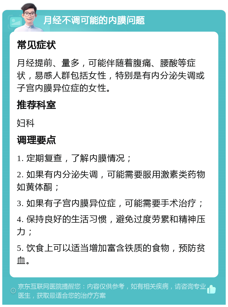 月经不调可能的内膜问题 常见症状 月经提前、量多，可能伴随着腹痛、腰酸等症状，易感人群包括女性，特别是有内分泌失调或子宫内膜异位症的女性。 推荐科室 妇科 调理要点 1. 定期复查，了解内膜情况； 2. 如果有内分泌失调，可能需要服用激素类药物如黄体酮； 3. 如果有子宫内膜异位症，可能需要手术治疗； 4. 保持良好的生活习惯，避免过度劳累和精神压力； 5. 饮食上可以适当增加富含铁质的食物，预防贫血。