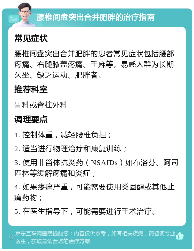 腰椎间盘突出合并肥胖的治疗指南 常见症状 腰椎间盘突出合并肥胖的患者常见症状包括腰部疼痛、右腿膝盖疼痛、手麻等。易感人群为长期久坐、缺乏运动、肥胖者。 推荐科室 骨科或脊柱外科 调理要点 1. 控制体重，减轻腰椎负担； 2. 适当进行物理治疗和康复训练； 3. 使用非甾体抗炎药（NSAIDs）如布洛芬、阿司匹林等缓解疼痛和炎症； 4. 如果疼痛严重，可能需要使用类固醇或其他止痛药物； 5. 在医生指导下，可能需要进行手术治疗。