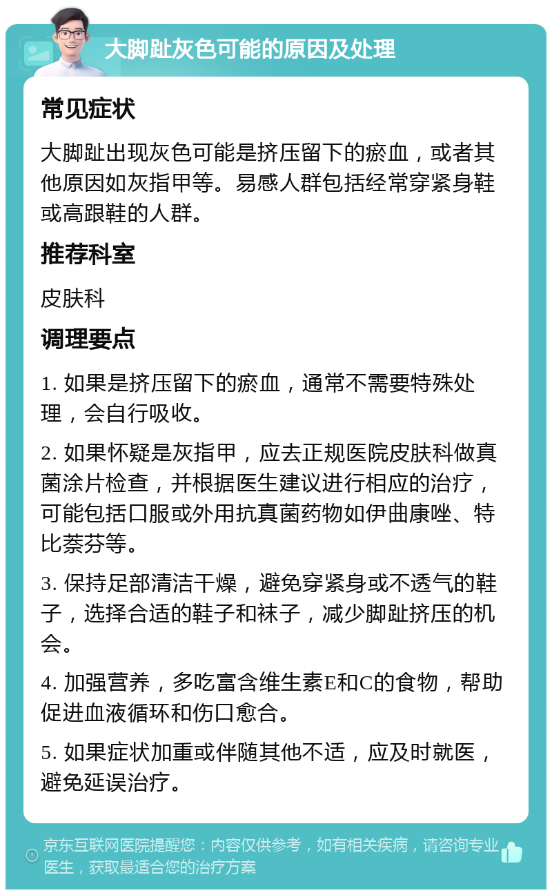 大脚趾灰色可能的原因及处理 常见症状 大脚趾出现灰色可能是挤压留下的瘀血，或者其他原因如灰指甲等。易感人群包括经常穿紧身鞋或高跟鞋的人群。 推荐科室 皮肤科 调理要点 1. 如果是挤压留下的瘀血，通常不需要特殊处理，会自行吸收。 2. 如果怀疑是灰指甲，应去正规医院皮肤科做真菌涂片检查，并根据医生建议进行相应的治疗，可能包括口服或外用抗真菌药物如伊曲康唑、特比萘芬等。 3. 保持足部清洁干燥，避免穿紧身或不透气的鞋子，选择合适的鞋子和袜子，减少脚趾挤压的机会。 4. 加强营养，多吃富含维生素E和C的食物，帮助促进血液循环和伤口愈合。 5. 如果症状加重或伴随其他不适，应及时就医，避免延误治疗。