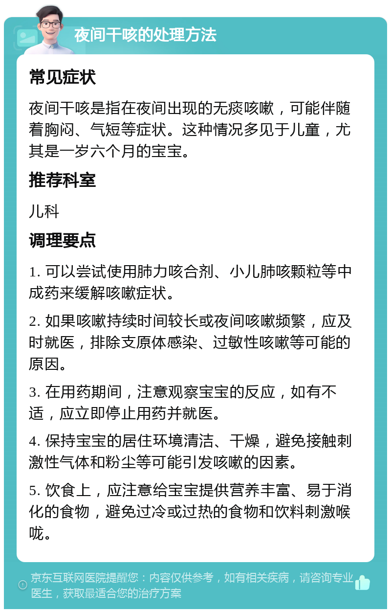 夜间干咳的处理方法 常见症状 夜间干咳是指在夜间出现的无痰咳嗽，可能伴随着胸闷、气短等症状。这种情况多见于儿童，尤其是一岁六个月的宝宝。 推荐科室 儿科 调理要点 1. 可以尝试使用肺力咳合剂、小儿肺咳颗粒等中成药来缓解咳嗽症状。 2. 如果咳嗽持续时间较长或夜间咳嗽频繁，应及时就医，排除支原体感染、过敏性咳嗽等可能的原因。 3. 在用药期间，注意观察宝宝的反应，如有不适，应立即停止用药并就医。 4. 保持宝宝的居住环境清洁、干燥，避免接触刺激性气体和粉尘等可能引发咳嗽的因素。 5. 饮食上，应注意给宝宝提供营养丰富、易于消化的食物，避免过冷或过热的食物和饮料刺激喉咙。