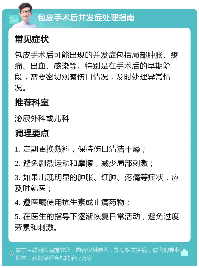 包皮手术后并发症处理指南 常见症状 包皮手术后可能出现的并发症包括局部肿胀、疼痛、出血、感染等。特别是在手术后的早期阶段，需要密切观察伤口情况，及时处理异常情况。 推荐科室 泌尿外科或儿科 调理要点 1. 定期更换敷料，保持伤口清洁干燥； 2. 避免剧烈运动和摩擦，减少局部刺激； 3. 如果出现明显的肿胀、红肿、疼痛等症状，应及时就医； 4. 遵医嘱使用抗生素或止痛药物； 5. 在医生的指导下逐渐恢复日常活动，避免过度劳累和刺激。