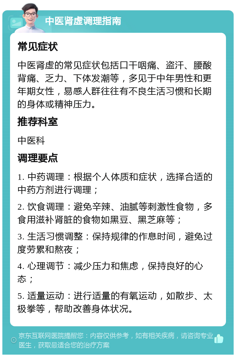 中医肾虚调理指南 常见症状 中医肾虚的常见症状包括口干咽痛、盗汗、腰酸背痛、乏力、下体发潮等，多见于中年男性和更年期女性，易感人群往往有不良生活习惯和长期的身体或精神压力。 推荐科室 中医科 调理要点 1. 中药调理：根据个人体质和症状，选择合适的中药方剂进行调理； 2. 饮食调理：避免辛辣、油腻等刺激性食物，多食用滋补肾脏的食物如黑豆、黑芝麻等； 3. 生活习惯调整：保持规律的作息时间，避免过度劳累和熬夜； 4. 心理调节：减少压力和焦虑，保持良好的心态； 5. 适量运动：进行适量的有氧运动，如散步、太极拳等，帮助改善身体状况。