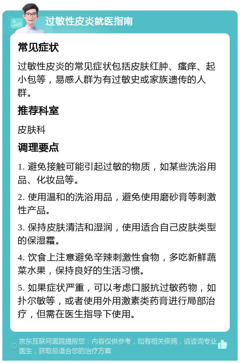 过敏性皮炎就医指南 常见症状 过敏性皮炎的常见症状包括皮肤红肿、瘙痒、起小包等，易感人群为有过敏史或家族遗传的人群。 推荐科室 皮肤科 调理要点 1. 避免接触可能引起过敏的物质，如某些洗浴用品、化妆品等。 2. 使用温和的洗浴用品，避免使用磨砂膏等刺激性产品。 3. 保持皮肤清洁和湿润，使用适合自己皮肤类型的保湿霜。 4. 饮食上注意避免辛辣刺激性食物，多吃新鲜蔬菜水果，保持良好的生活习惯。 5. 如果症状严重，可以考虑口服抗过敏药物，如扑尔敏等，或者使用外用激素类药膏进行局部治疗，但需在医生指导下使用。