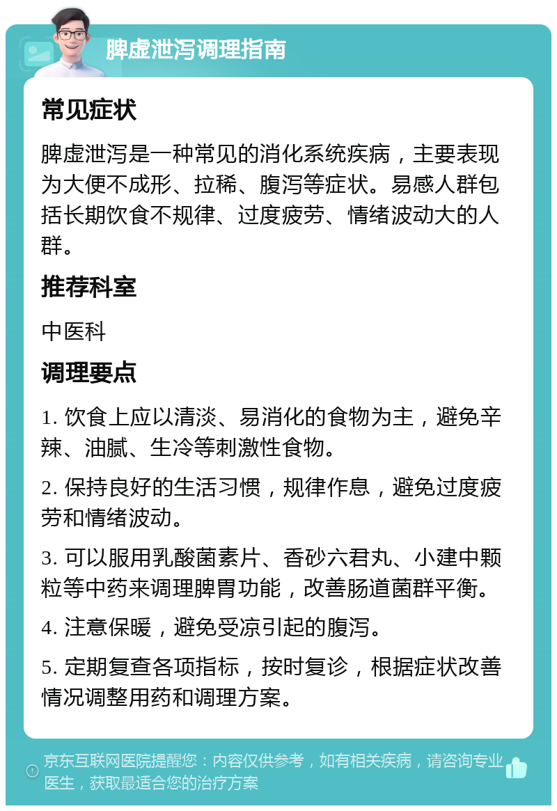 脾虚泄泻调理指南 常见症状 脾虚泄泻是一种常见的消化系统疾病，主要表现为大便不成形、拉稀、腹泻等症状。易感人群包括长期饮食不规律、过度疲劳、情绪波动大的人群。 推荐科室 中医科 调理要点 1. 饮食上应以清淡、易消化的食物为主，避免辛辣、油腻、生冷等刺激性食物。 2. 保持良好的生活习惯，规律作息，避免过度疲劳和情绪波动。 3. 可以服用乳酸菌素片、香砂六君丸、小建中颗粒等中药来调理脾胃功能，改善肠道菌群平衡。 4. 注意保暖，避免受凉引起的腹泻。 5. 定期复查各项指标，按时复诊，根据症状改善情况调整用药和调理方案。