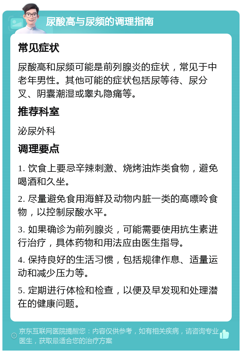 尿酸高与尿频的调理指南 常见症状 尿酸高和尿频可能是前列腺炎的症状，常见于中老年男性。其他可能的症状包括尿等待、尿分叉、阴囊潮湿或睾丸隐痛等。 推荐科室 泌尿外科 调理要点 1. 饮食上要忌辛辣刺激、烧烤油炸类食物，避免喝酒和久坐。 2. 尽量避免食用海鲜及动物内脏一类的高嘌呤食物，以控制尿酸水平。 3. 如果确诊为前列腺炎，可能需要使用抗生素进行治疗，具体药物和用法应由医生指导。 4. 保持良好的生活习惯，包括规律作息、适量运动和减少压力等。 5. 定期进行体检和检查，以便及早发现和处理潜在的健康问题。