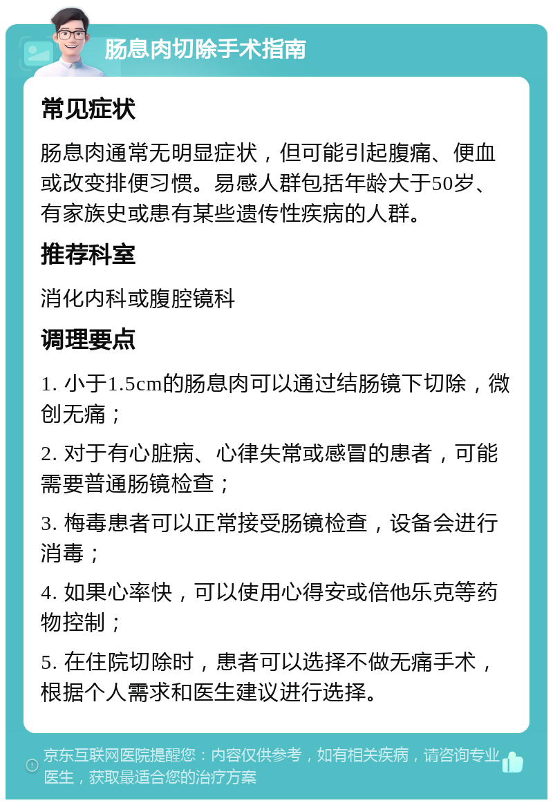 肠息肉切除手术指南 常见症状 肠息肉通常无明显症状，但可能引起腹痛、便血或改变排便习惯。易感人群包括年龄大于50岁、有家族史或患有某些遗传性疾病的人群。 推荐科室 消化内科或腹腔镜科 调理要点 1. 小于1.5cm的肠息肉可以通过结肠镜下切除，微创无痛； 2. 对于有心脏病、心律失常或感冒的患者，可能需要普通肠镜检查； 3. 梅毒患者可以正常接受肠镜检查，设备会进行消毒； 4. 如果心率快，可以使用心得安或倍他乐克等药物控制； 5. 在住院切除时，患者可以选择不做无痛手术，根据个人需求和医生建议进行选择。