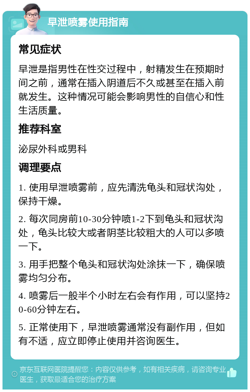 早泄喷雾使用指南 常见症状 早泄是指男性在性交过程中，射精发生在预期时间之前，通常在插入阴道后不久或甚至在插入前就发生。这种情况可能会影响男性的自信心和性生活质量。 推荐科室 泌尿外科或男科 调理要点 1. 使用早泄喷雾前，应先清洗龟头和冠状沟处，保持干燥。 2. 每次同房前10-30分钟喷1-2下到龟头和冠状沟处，龟头比较大或者阴茎比较粗大的人可以多喷一下。 3. 用手把整个龟头和冠状沟处涂抹一下，确保喷雾均匀分布。 4. 喷雾后一般半个小时左右会有作用，可以坚持20-60分钟左右。 5. 正常使用下，早泄喷雾通常没有副作用，但如有不适，应立即停止使用并咨询医生。