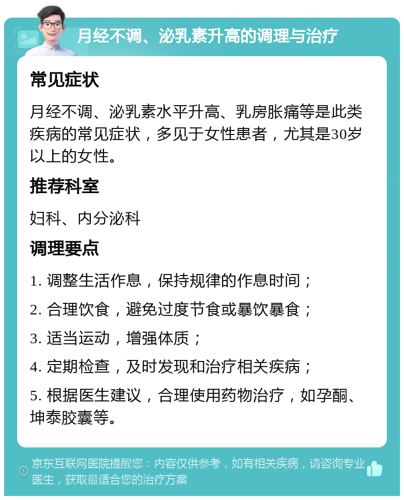 月经不调、泌乳素升高的调理与治疗 常见症状 月经不调、泌乳素水平升高、乳房胀痛等是此类疾病的常见症状，多见于女性患者，尤其是30岁以上的女性。 推荐科室 妇科、内分泌科 调理要点 1. 调整生活作息，保持规律的作息时间； 2. 合理饮食，避免过度节食或暴饮暴食； 3. 适当运动，增强体质； 4. 定期检查，及时发现和治疗相关疾病； 5. 根据医生建议，合理使用药物治疗，如孕酮、坤泰胶囊等。