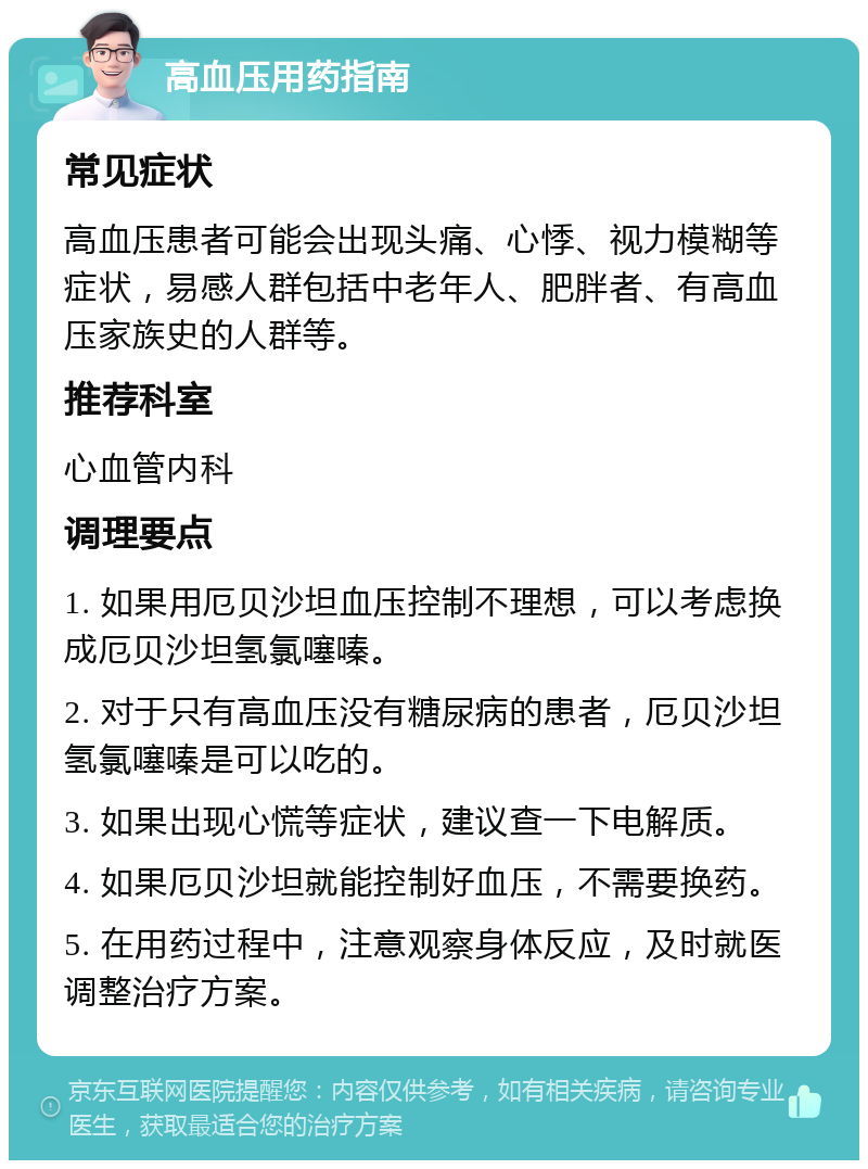 高血压用药指南 常见症状 高血压患者可能会出现头痛、心悸、视力模糊等症状，易感人群包括中老年人、肥胖者、有高血压家族史的人群等。 推荐科室 心血管内科 调理要点 1. 如果用厄贝沙坦血压控制不理想，可以考虑换成厄贝沙坦氢氯噻嗪。 2. 对于只有高血压没有糖尿病的患者，厄贝沙坦氢氯噻嗪是可以吃的。 3. 如果出现心慌等症状，建议查一下电解质。 4. 如果厄贝沙坦就能控制好血压，不需要换药。 5. 在用药过程中，注意观察身体反应，及时就医调整治疗方案。