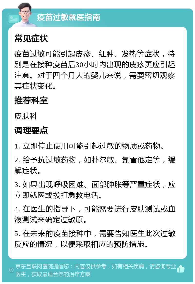 疫苗过敏就医指南 常见症状 疫苗过敏可能引起皮疹、红肿、发热等症状，特别是在接种疫苗后30小时内出现的皮疹更应引起注意。对于四个月大的婴儿来说，需要密切观察其症状变化。 推荐科室 皮肤科 调理要点 1. 立即停止使用可能引起过敏的物质或药物。 2. 给予抗过敏药物，如扑尔敏、氯雷他定等，缓解症状。 3. 如果出现呼吸困难、面部肿胀等严重症状，应立即就医或拨打急救电话。 4. 在医生的指导下，可能需要进行皮肤测试或血液测试来确定过敏原。 5. 在未来的疫苗接种中，需要告知医生此次过敏反应的情况，以便采取相应的预防措施。