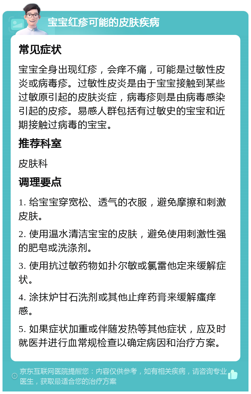 宝宝红疹可能的皮肤疾病 常见症状 宝宝全身出现红疹，会痒不痛，可能是过敏性皮炎或病毒疹。过敏性皮炎是由于宝宝接触到某些过敏原引起的皮肤炎症，病毒疹则是由病毒感染引起的皮疹。易感人群包括有过敏史的宝宝和近期接触过病毒的宝宝。 推荐科室 皮肤科 调理要点 1. 给宝宝穿宽松、透气的衣服，避免摩擦和刺激皮肤。 2. 使用温水清洁宝宝的皮肤，避免使用刺激性强的肥皂或洗涤剂。 3. 使用抗过敏药物如扑尔敏或氯雷他定来缓解症状。 4. 涂抹炉甘石洗剂或其他止痒药膏来缓解瘙痒感。 5. 如果症状加重或伴随发热等其他症状，应及时就医并进行血常规检查以确定病因和治疗方案。