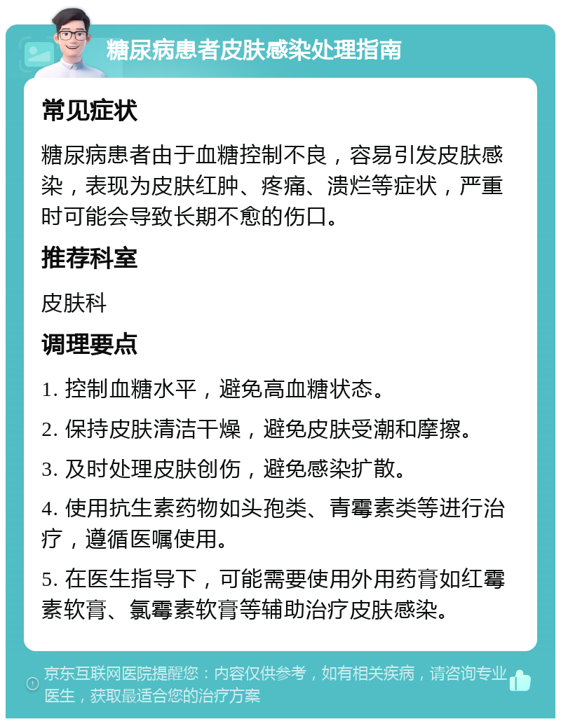 糖尿病患者皮肤感染处理指南 常见症状 糖尿病患者由于血糖控制不良，容易引发皮肤感染，表现为皮肤红肿、疼痛、溃烂等症状，严重时可能会导致长期不愈的伤口。 推荐科室 皮肤科 调理要点 1. 控制血糖水平，避免高血糖状态。 2. 保持皮肤清洁干燥，避免皮肤受潮和摩擦。 3. 及时处理皮肤创伤，避免感染扩散。 4. 使用抗生素药物如头孢类、青霉素类等进行治疗，遵循医嘱使用。 5. 在医生指导下，可能需要使用外用药膏如红霉素软膏、氯霉素软膏等辅助治疗皮肤感染。