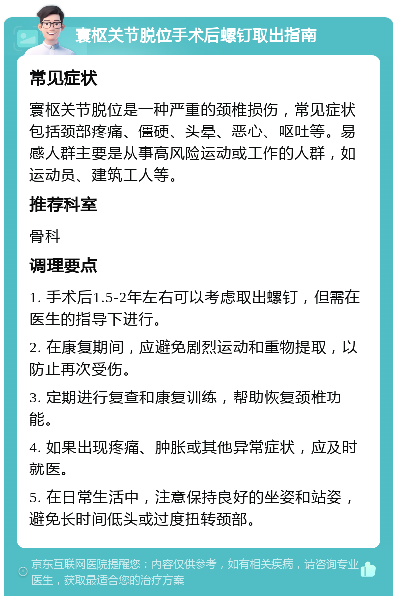 寰枢关节脱位手术后螺钉取出指南 常见症状 寰枢关节脱位是一种严重的颈椎损伤，常见症状包括颈部疼痛、僵硬、头晕、恶心、呕吐等。易感人群主要是从事高风险运动或工作的人群，如运动员、建筑工人等。 推荐科室 骨科 调理要点 1. 手术后1.5-2年左右可以考虑取出螺钉，但需在医生的指导下进行。 2. 在康复期间，应避免剧烈运动和重物提取，以防止再次受伤。 3. 定期进行复查和康复训练，帮助恢复颈椎功能。 4. 如果出现疼痛、肿胀或其他异常症状，应及时就医。 5. 在日常生活中，注意保持良好的坐姿和站姿，避免长时间低头或过度扭转颈部。