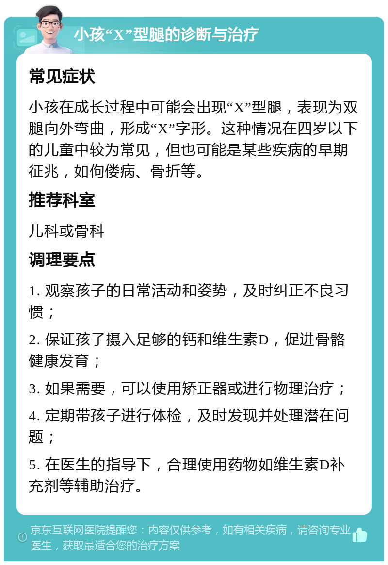 小孩“X”型腿的诊断与治疗 常见症状 小孩在成长过程中可能会出现“X”型腿，表现为双腿向外弯曲，形成“X”字形。这种情况在四岁以下的儿童中较为常见，但也可能是某些疾病的早期征兆，如佝偻病、骨折等。 推荐科室 儿科或骨科 调理要点 1. 观察孩子的日常活动和姿势，及时纠正不良习惯； 2. 保证孩子摄入足够的钙和维生素D，促进骨骼健康发育； 3. 如果需要，可以使用矫正器或进行物理治疗； 4. 定期带孩子进行体检，及时发现并处理潜在问题； 5. 在医生的指导下，合理使用药物如维生素D补充剂等辅助治疗。