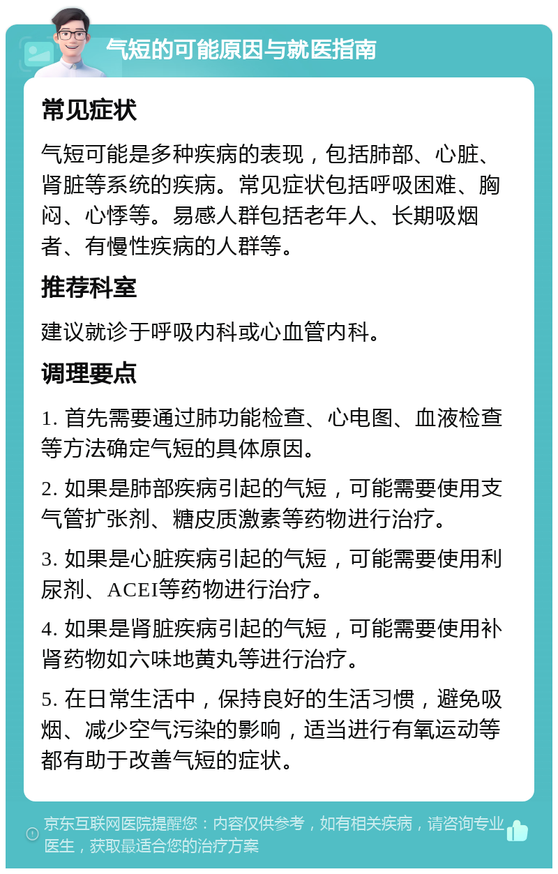 气短的可能原因与就医指南 常见症状 气短可能是多种疾病的表现，包括肺部、心脏、肾脏等系统的疾病。常见症状包括呼吸困难、胸闷、心悸等。易感人群包括老年人、长期吸烟者、有慢性疾病的人群等。 推荐科室 建议就诊于呼吸内科或心血管内科。 调理要点 1. 首先需要通过肺功能检查、心电图、血液检查等方法确定气短的具体原因。 2. 如果是肺部疾病引起的气短，可能需要使用支气管扩张剂、糖皮质激素等药物进行治疗。 3. 如果是心脏疾病引起的气短，可能需要使用利尿剂、ACEI等药物进行治疗。 4. 如果是肾脏疾病引起的气短，可能需要使用补肾药物如六味地黄丸等进行治疗。 5. 在日常生活中，保持良好的生活习惯，避免吸烟、减少空气污染的影响，适当进行有氧运动等都有助于改善气短的症状。