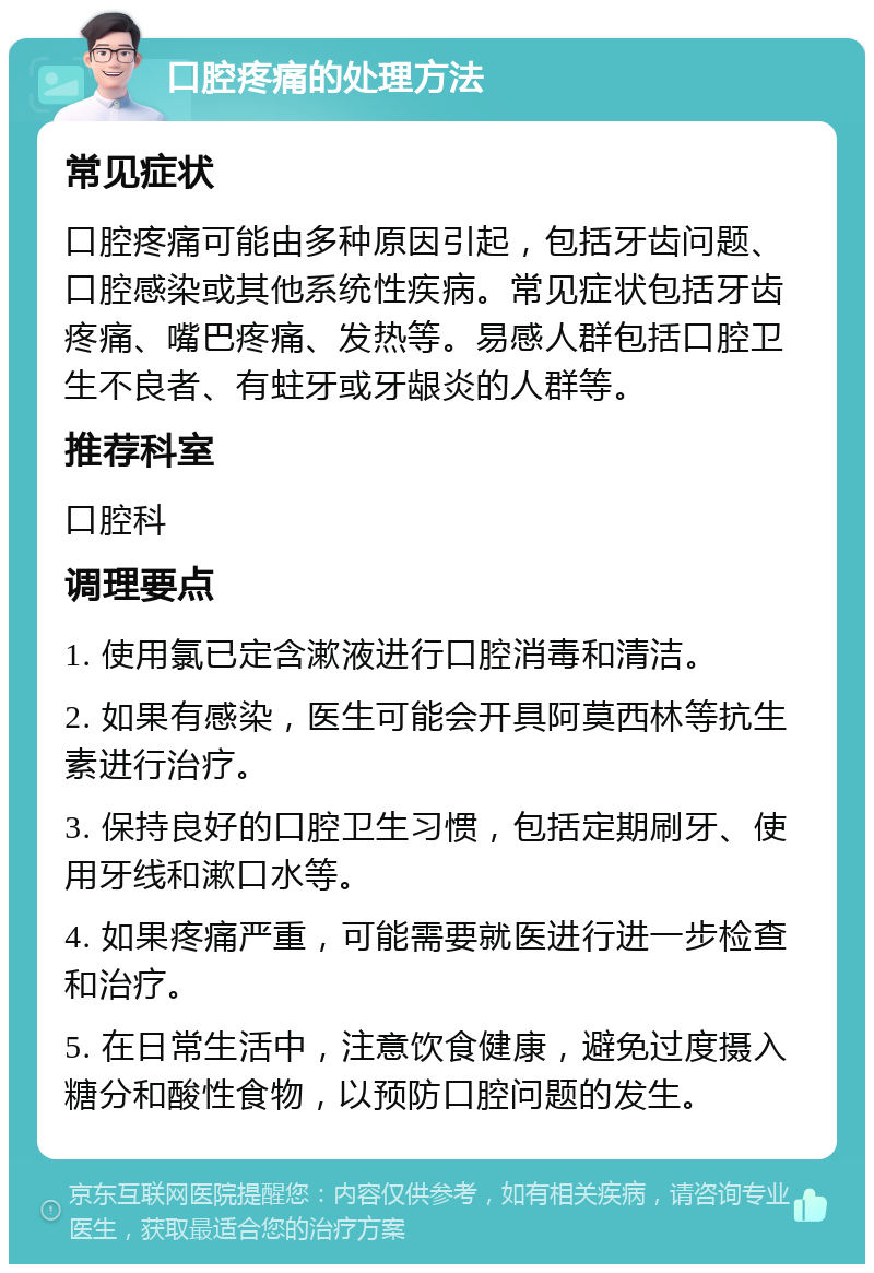 口腔疼痛的处理方法 常见症状 口腔疼痛可能由多种原因引起，包括牙齿问题、口腔感染或其他系统性疾病。常见症状包括牙齿疼痛、嘴巴疼痛、发热等。易感人群包括口腔卫生不良者、有蛀牙或牙龈炎的人群等。 推荐科室 口腔科 调理要点 1. 使用氯已定含漱液进行口腔消毒和清洁。 2. 如果有感染，医生可能会开具阿莫西林等抗生素进行治疗。 3. 保持良好的口腔卫生习惯，包括定期刷牙、使用牙线和漱口水等。 4. 如果疼痛严重，可能需要就医进行进一步检查和治疗。 5. 在日常生活中，注意饮食健康，避免过度摄入糖分和酸性食物，以预防口腔问题的发生。