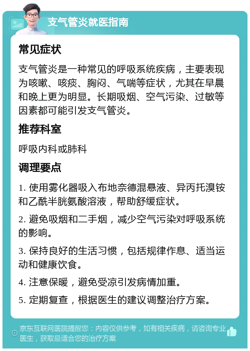 支气管炎就医指南 常见症状 支气管炎是一种常见的呼吸系统疾病，主要表现为咳嗽、咳痰、胸闷、气喘等症状，尤其在早晨和晚上更为明显。长期吸烟、空气污染、过敏等因素都可能引发支气管炎。 推荐科室 呼吸内科或肺科 调理要点 1. 使用雾化器吸入布地奈德混悬液、异丙托溴铵和乙酰半胱氨酸溶液，帮助舒缓症状。 2. 避免吸烟和二手烟，减少空气污染对呼吸系统的影响。 3. 保持良好的生活习惯，包括规律作息、适当运动和健康饮食。 4. 注意保暖，避免受凉引发病情加重。 5. 定期复查，根据医生的建议调整治疗方案。