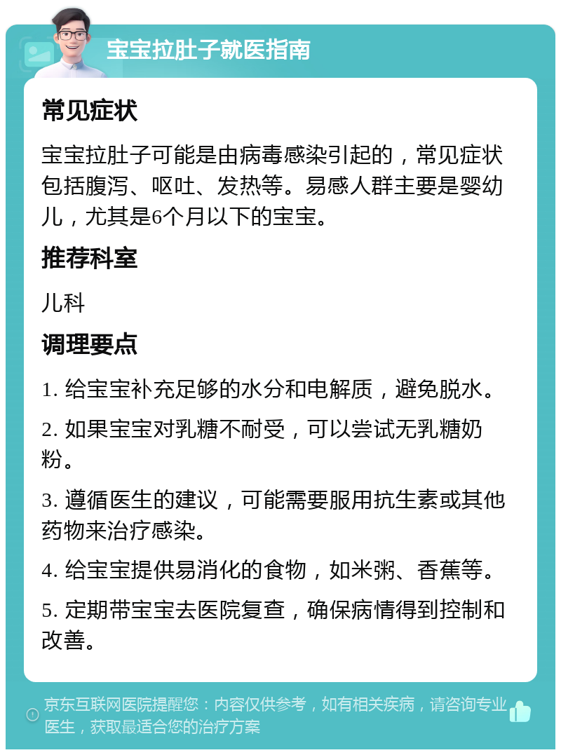 宝宝拉肚子就医指南 常见症状 宝宝拉肚子可能是由病毒感染引起的，常见症状包括腹泻、呕吐、发热等。易感人群主要是婴幼儿，尤其是6个月以下的宝宝。 推荐科室 儿科 调理要点 1. 给宝宝补充足够的水分和电解质，避免脱水。 2. 如果宝宝对乳糖不耐受，可以尝试无乳糖奶粉。 3. 遵循医生的建议，可能需要服用抗生素或其他药物来治疗感染。 4. 给宝宝提供易消化的食物，如米粥、香蕉等。 5. 定期带宝宝去医院复查，确保病情得到控制和改善。