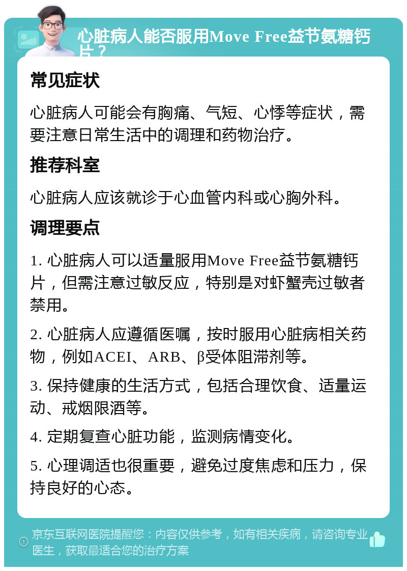 心脏病人能否服用Move Free益节氨糖钙片？ 常见症状 心脏病人可能会有胸痛、气短、心悸等症状，需要注意日常生活中的调理和药物治疗。 推荐科室 心脏病人应该就诊于心血管内科或心胸外科。 调理要点 1. 心脏病人可以适量服用Move Free益节氨糖钙片，但需注意过敏反应，特别是对虾蟹壳过敏者禁用。 2. 心脏病人应遵循医嘱，按时服用心脏病相关药物，例如ACEI、ARB、β受体阻滞剂等。 3. 保持健康的生活方式，包括合理饮食、适量运动、戒烟限酒等。 4. 定期复查心脏功能，监测病情变化。 5. 心理调适也很重要，避免过度焦虑和压力，保持良好的心态。